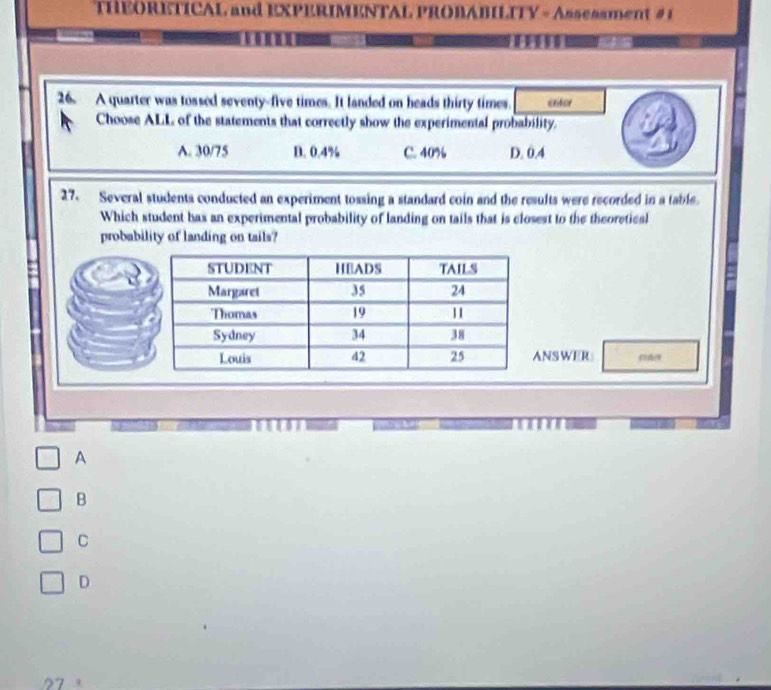 THEORETICAL and EXPERIMENTAL PROBABILITY - Assessment # 1
26. A quarter was tossed seventy-five times. It landed on heads thirty times. crtor
Choose ALL of the statements that correctly show the experimental probability.
A. 30/75 D. 0.4% C. 40% D. 0.4
27. Several students conducted an experiment tossing a standard coin and the results were recorded in a table.
Which student has an experimental probability of landing on tails that is closest to the theoretical
probability of landing on tails?
NSWER
A
B
C
D