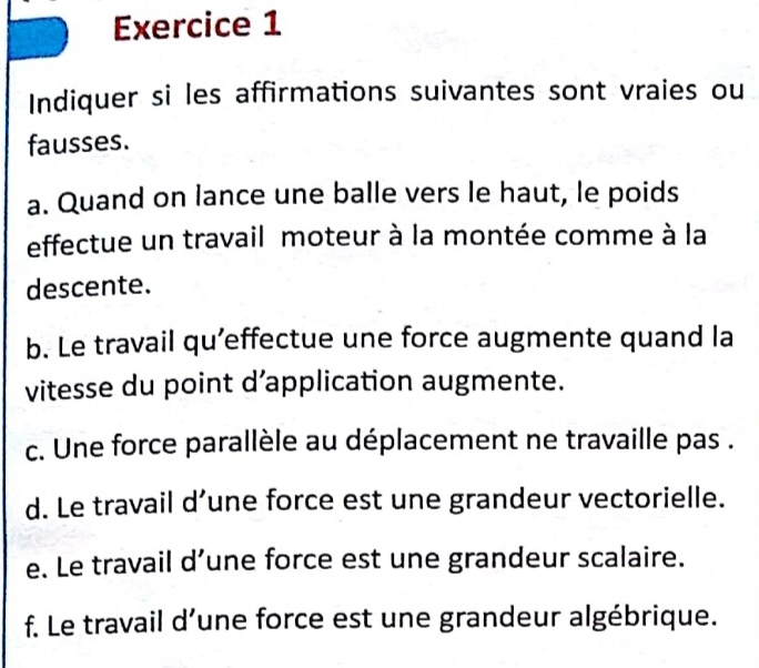 Indiquer si les affirmations suivantes sont vraies ou 
fausses. 
a. Quand on lance une balle vers le haut, le poids 
effectue un travail moteur à la montée comme à la 
descente. 
b. Le travail qu’effectue une force augmente quand la 
vitesse du point d’application augmente. 
c. Une force parallèle au déplacement ne travaille pas . 
d. Le travail d’une force est une grandeur vectorielle. 
e. Le travail d’une force est une grandeur scalaire. 
f. Le travail d’une force est une grandeur algébrique.