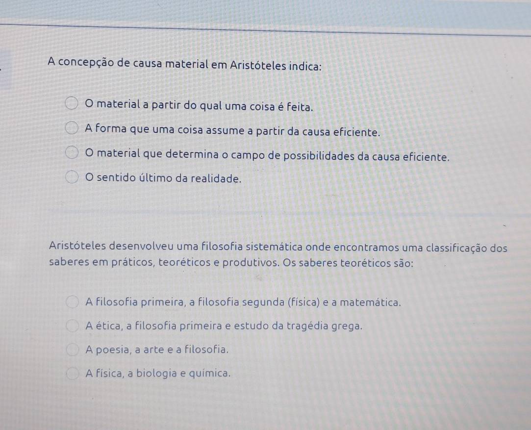 A concepção de causa material em Aristóteles indica:
O material a partir do qual uma coisa é feita.
A forma que uma coisa assume a partir da causa eficiente.
O material que determina o campo de possibilidades da causa eficiente.
O sentido último da realidade.
Aristóteles desenvolveu uma filosofia sistemática onde encontramos uma classificação dos
saberes em práticos, teoréticos e produtivos. Os saberes teoréticos são:
A filosofia primeira, a filosofia segunda (física) e a matemática.
A ética, a filosofia primeira e estudo da tragédia grega.
A poesia, a arte e a filosofia.
A física, a biologia e química.