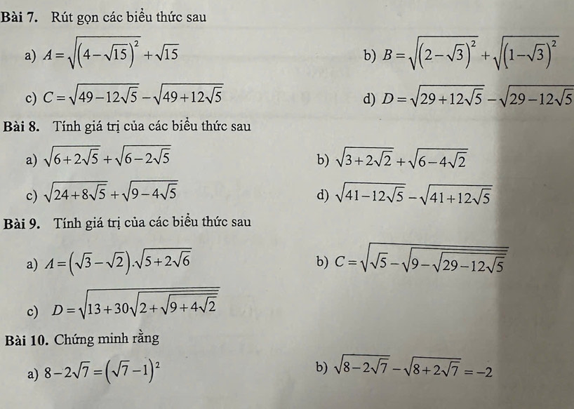 Rút gọn các biểu thức sau 
a) A=sqrt((4-sqrt 15))^2+sqrt(15) B=sqrt((2-sqrt 3))^2+sqrt((1-sqrt 3))^2
b) 
c) C=sqrt(49-12sqrt 5)-sqrt(49+12sqrt 5) d) D=sqrt(29+12sqrt 5)-sqrt(29-12sqrt 5)
Bài 8. Tính giá trị của các biều thức sau 
a) sqrt(6+2sqrt 5)+sqrt(6-2sqrt 5) sqrt(3+2sqrt 2)+sqrt(6-4sqrt 2)
b) 
c) sqrt(24+8sqrt 5)+sqrt(9-4sqrt 5) sqrt(41-12sqrt 5)-sqrt(41+12sqrt 5)
d) 
Bài 9. Tính giá trị của các biểu thức sau 
a) A=(sqrt(3)-sqrt(2)).sqrt(5+2sqrt 6) C=sqrt(sqrt 5)-sqrt(9-sqrt 29-12sqrt 5)
b) 
c) D=sqrt(13+30sqrt 2+sqrt 9+4sqrt 2)
Bài 10. Chứng minh rằng 
a) 8-2sqrt(7)=(sqrt(7)-1)^2
b) sqrt(8-2sqrt 7)-sqrt(8+2sqrt 7)=-2