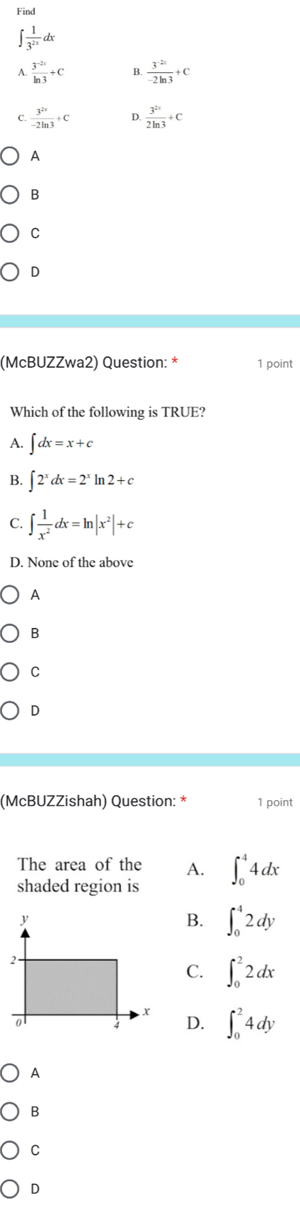 Find
∈t  1/3^(2x) dx
A  (3^(-2x))/ln 3 +C B.  (3^(-2x))/-2ln 3 +C
C.  3^(2x)/-2ln 3 +C D.  3^(2x)/2ln 3 +C
A
B
C
D
(McBUZZwa2) Question: * 1 point
Which of the following is TRUE?
A. ∈t dx=x+c
B. ∈t 2^xdx=2^xln 2+c
C. ∈t  1/x^2 dx=ln |x^2|+c
D. None of the above
A
B
C
D
(McBUZZishah) Question: * 1 point
The area of the A. ∈t _0^44dx
shaded region is
B. ∈t _0^42dy
C. ∈t _0^22dx
D. ∈t _0^24dy
A
B
C
D