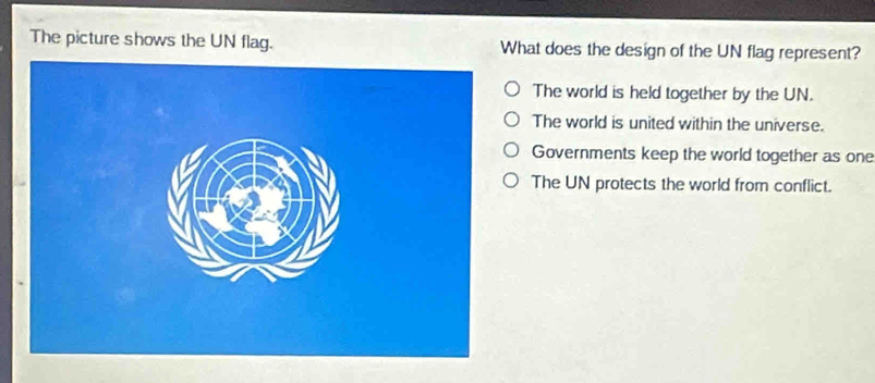 The picture shows the UN flag. What does the design of the UN flag represent?
The world is held together by the UN.
The world is united within the universe.
Governments keep the world together as one
The UN protects the world from conflict.