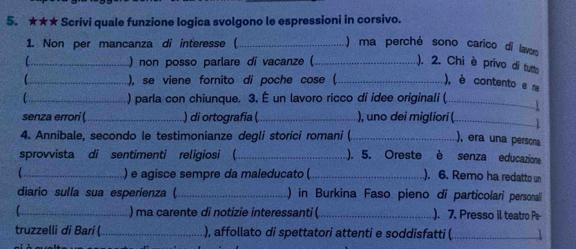 ★★★ Scrivi quale funzione logica svolgono le espressioni in corsivo. 
1. Non per mancanza di interesse ( _) ma perché sono carico di lavor 
C_ ) non posso parlare di vacanze (_ ). 2. Chi è privo di tutto 
_), se viene fornito di poche cose (_ ), è contento e m 
_ ) parla con chiunque. 3. È un lavoro ricco di idee originali (_ 
senza errori (_ ) di ortografia (_ ), uno dei migliori (_ 4 
4. Annibale, secondo le testimonianze degli storici romani (._ 
), era una persona 
sprovvista di sentimenti religiosi (_ ). 5. Oreste è senza educazions 
_) e agisce sempre da maleducato ( _). 6. Remo ha redatto un 
diario sulla sua esperienza ( _) in Burkina Faso pieno di particolari personali 
_) ma carente di notizie interessanti ( _). 7. Presso il teatro Pe 
truzzelli di Bari ( _), affollato di spettatori attenti e soddisfatti (_