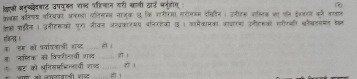 हएको अनुच्छेदबाट उपयुक्त शब्द पहिचान गरी खाली ठाउ भनुहोस्: 
कबका कतिपय गरियको अवस्या यतिसम्म नाजक छ कि शरीरमा सरोसम्म देचिदिन । उनीतह जाम्लिक जा पा् ईंज्बरजे कने वस्हान 
कको पाइदैन। उनीहरूको पूरा जीवन अन्धकारमय वनरहेको थ । कामैकामका त्ाधारमा उनीहरको शरीरजर खनैखनसओेत केॉन 
हकिनद। _हो । 
कॉ'तम' को पर्या्यवाची शब्द 
ब 'नास्तिक' को विपरीतारथी शब्द _हो l 
ग 'बट' को श्तिसमभिन्नाथी शब्द _हो । 
भसो को जघतावानी शब्ट हो ।