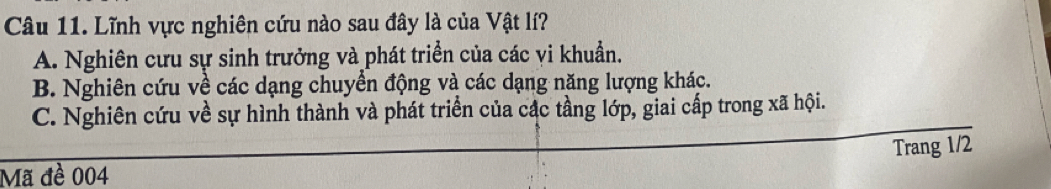 Lĩnh vực nghiên cứu nào sau đây là của Vật lí?
A. Nghiên cưu sự sinh trưởng và phát triển của các vi khuẩn.
B. Nghiên cứu về các dạng chuyển động và các dạng năng lượng khác.
C. Nghiên cứu về sự hình thành và phát triển của các tầng lớp, giai cấp trong xã hội.
Trang 1/2
Mã đề 004