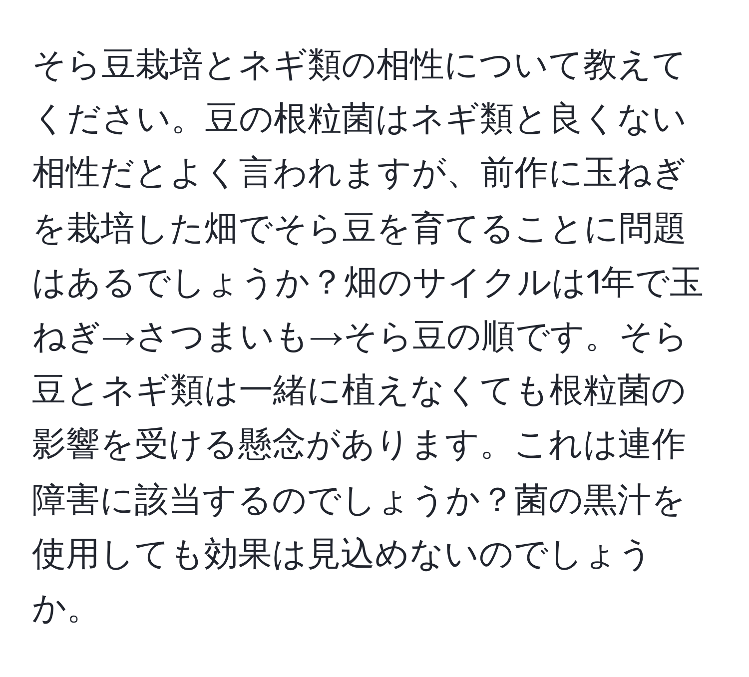 そら豆栽培とネギ類の相性について教えてください。豆の根粒菌はネギ類と良くない相性だとよく言われますが、前作に玉ねぎを栽培した畑でそら豆を育てることに問題はあるでしょうか？畑のサイクルは1年で玉ねぎ→さつまいも→そら豆の順です。そら豆とネギ類は一緒に植えなくても根粒菌の影響を受ける懸念があります。これは連作障害に該当するのでしょうか？菌の黒汁を使用しても効果は見込めないのでしょうか。