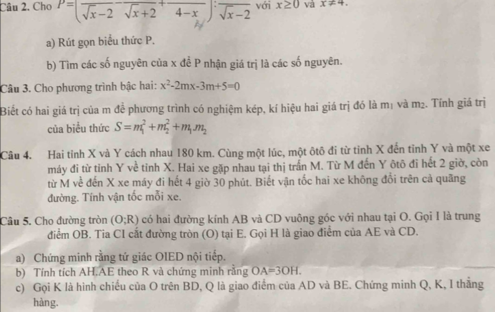 Cho P=(frac sqrt(x)-2-frac sqrt(x)+2+frac 4-x):frac sqrt(x)-2 với x≥ 0 và x!= 4. 
a) Rút gọn biểu thức P. 
b) Tìm các số nguyên của x đề P nhận giá trị là các số nguyên. 
Câu 3. Cho phương trình bậc hai: x^2-2mx-3m+5=0
Biết có hai giá trị của m đề phương trình có nghiệm kép, kí hiệu hai giá trị đó là mị và m_2. Tính giá trị 
của biểu thức S=m_1^(2+m_2^2+m_1)m_2
Câu 4. Hai tỉnh X và Y cách nhau 180 km. Cùng một lúc, một ôtô đi từ tỉnh X đến tỉnh Y và một xe 
máy đi từ tỉnh Y về tỉnh X. Hai xe gặp nhau tại thị trấn M. Từ M đến Y ôtô đi hết 2 giờ, còn 
từ M về đến X xe máy đi hết 4 giờ 30 phút. Biết vận tốc hai xe không đổi trên cả quãng 
đường. Tính vận tốc mỗi xe. 
Câu 5. Cho đường tròn (O;R) có hai đường kính AB và CD vuông góc với nhau tại O. Gọi I là trung 
điểm OB. Tia CI cắt đường tròn (O) tại E. Gọi H là giao điểm của AE và CD. 
a) Chứng minh rằng tứ giác OIED nội tiếp. 
b) Tính tích AH.AE theo R và chứng minh rằng OA=3OH. 
c) Gọi K là hình chiếu của O trên BD, Q là giao điểm của AD và BE. Chứng minh Q, K, I thẳng 
hàng.