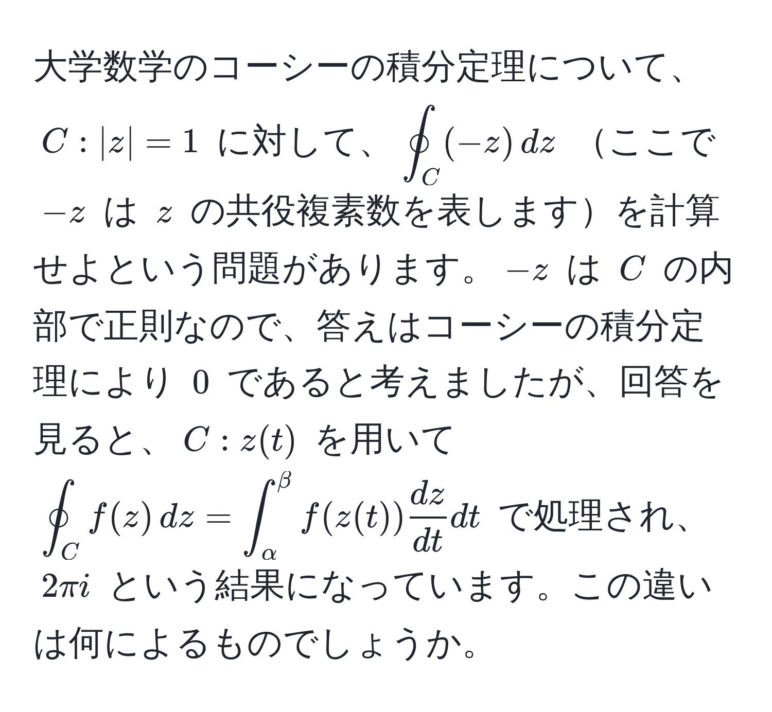 大学数学のコーシーの積分定理について、$C: |z| = 1$ に対して、$oint_C (-z) , dz$ ここで $-z$ は $z$ の共役複素数を表しますを計算せよという問題があります。$-z$ は $C$ の内部で正則なので、答えはコーシーの積分定理により $0$ であると考えましたが、回答を見ると、$C: z(t)$ を用いて $oint_C f(z) , dz = ∈t_(alpha)^(beta) f(z(t))  dz/dt  dt$ で処理され、$2π i$ という結果になっています。この違いは何によるものでしょうか。