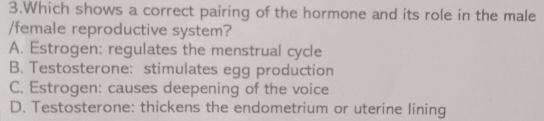 Which shows a correct pairing of the hormone and its role in the male
/female reproductive system?
A. Estrogen: regulates the menstrual cycle
B. Testosterone: stimulates egg production
C. Estrogen: causes deepening of the voice
D. Testosterone: thickens the endometrium or uterine lining