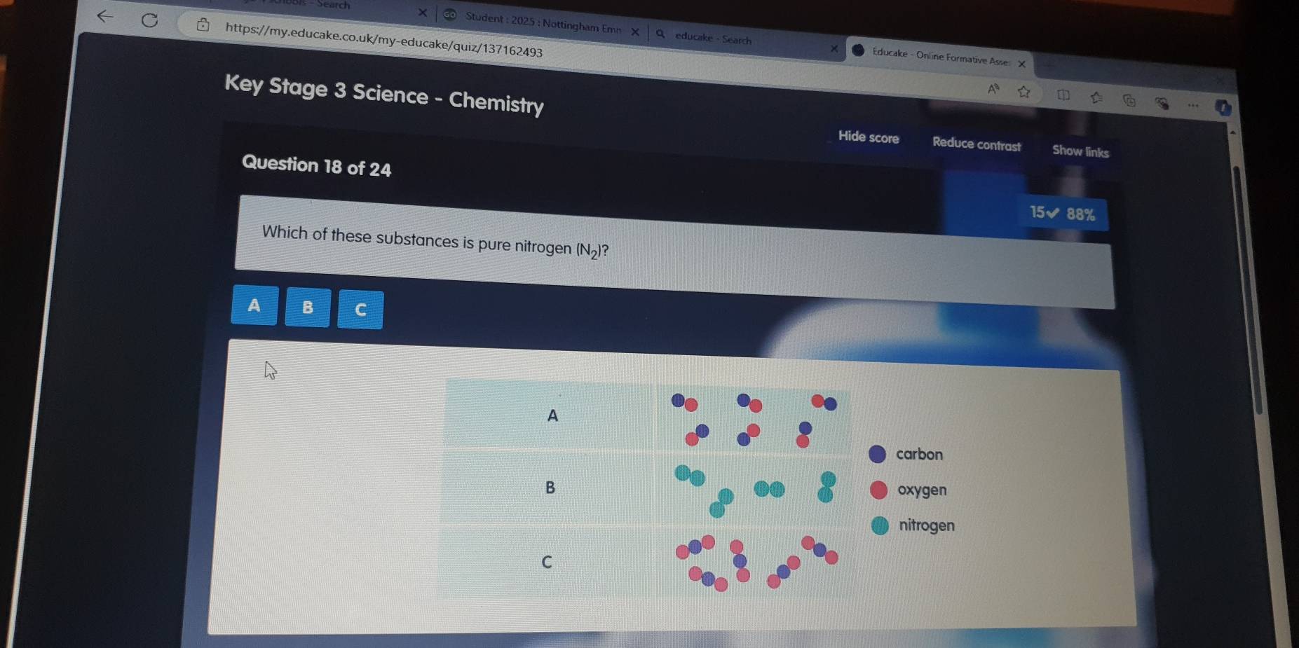 Student : 2025 : Nottingham Emn educake - Search Educake - Online Formative Asse:
Key Stage 3 Science - Chemistry Reduce contrast Show links
Hide score
Question 18 of 24
15✔ 88%
Which of these substances is pure nitrogen (N_2) ?
A B