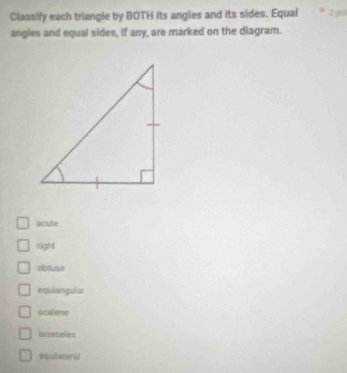 Classify each triangle by BOTH its angles and its sides. Equal
angles and equal sides, if any, are marked on the diagram.
acute
right
obtuse
equiangular
scalene
mosceles
equiatgral