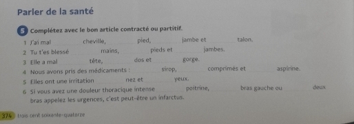 Parler de la santé 
5 0 Complétez avec le bon article contracté ou partitif. 
1 J'ai mal_ cheville, _pied, _jambe et _talon. 
2 Tu t'es blessé _mains, _pieds et _jambes. 
3 Elle a mal _tête, _dos et_ gorge. 
4 Nous avons pris des médicaments : _sirop, comprimés et_ aspirine. 
5 Elles ont une irritation _nez et _yeux. 
6 Si vous avez une douleur thoracique intense_ poitrine,_ bras gauche ou_ deux 
bras appelez les urgences, c'est peut-être un infarctus. 
374 trois cent soixante-quatorze