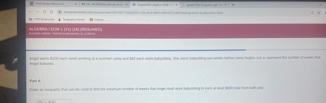 TPSS Student Resources M Ms. WILSON has sent you an acc X @ Assessment: Algebra I EOM 1 (√ × G greater than or equal to sign - Go 
oncourseconnect.com/assessment/3347407/22bdd329-cc3b-55c4-3b95-a4565d731d00?testingcenter=true&mobile=false ☆ 
TPSS Bookmarks Tangipahoa Parish.. Classes 
ALGEBRA | EOM 1 (V1) (18) (RESUMED) 
ALGEBRA I 009343 - PERIOD 03 (MIA BANKS, ID: 12788755) 
Angel earns $100 each week working at a summer camp and $60 each week babysitting. She starts babysitting two weeks before camp begins. Let w represent the number of weeks that 
Angel babysits. 
Part A 
Enter an inequality that can be used to find the minimum number of weeks that Angel must work babysitting to earn at least $800 total from both jobs.
60>800