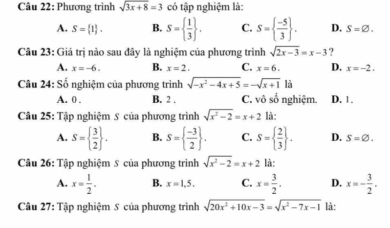 Phương trình sqrt(3x+8)=3 có tập nghiệm là:
A. S= 1. B. S=  1/3 . C. S=  (-5)/3 . D. S=varnothing. 
Câu 23: Giá trị nào sau đây là nghiệm của phương trình sqrt(2x-3)=x-3 ?
A. x=-6. B. x=2. C. x=6. D. x=-2. 
Câu 24: Số nghiệm của phương trình sqrt(-x^2-4x+5)=-sqrt(x+1) là
A. 0. B. 2. C. vô số nghiệm. D. 1.
Câu 25: Tập nghiệm S của phương trình sqrt(x^2-2)=x+2 là:
A. S=  3/2 . B. S=  (-3)/2 . C. S=  2/3 . D. S=varnothing. 
Câu 26: Tập nghiệm S của phương trình sqrt(x^2-2)=x+2 là:
A. x= 1/2 . x= 3/2 . D. x=- 3/2 .
B. x=1,5. C.
Câu 27: Tập nghiệm S của phương trình sqrt(20x^2+10x-3)=sqrt(x^2-7x-1) là: