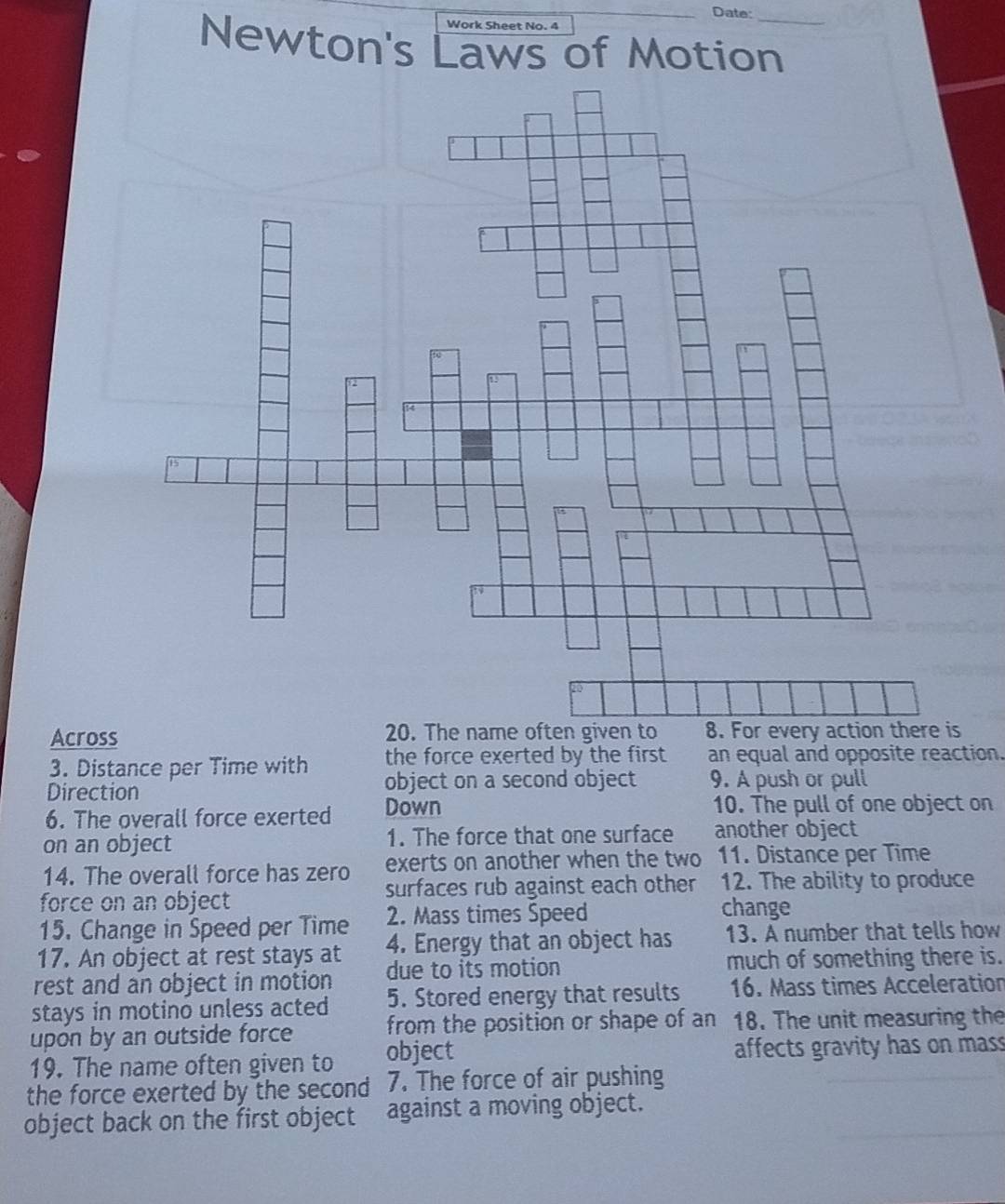 Date: 
Work Sheet No. 4 
Newton's Laws of Motion_ 
Across is 
3. Distance per Time with the force exerted by the first an equal and opposite reaction. 
Direction object on a second object 9. A push or pull 
6. The overall force exerted Down 
10. The pull of one object on 
on an object 1. The force that one surface another object 
14. The overall force has zero exerts on another when the two 11. Distance per Time 
force on an object surfaces rub against each other 12. The ability to produce 
15. Change in Speed per Time 2. Mass times Speed 
change 
17. An object at rest stays at 4. Energy that an object has 13. A number that tells how 
rest and an object in motion due to its motion much of something there is. 
stays in motino unless acted 5. Stored energy that results 16. Mass times Acceleration 
upon by an outside force from the position or shape of an 18. The unit measuring the 
19. The name often given to object affects gravity has on mass 
the force exerted by the second 7. The force of air pushing 
object back on the first object against a moving object.