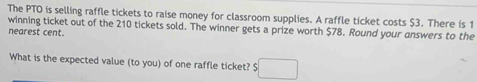 The PTO is selling raffle tickets to raise money for classroom supplies. A raffle ticket costs $3. There is 1
winning ticket out of the 210 tickets sold. The winner gets a prize worth $78. Round your answers to the 
nearest cent. 
What is the expected value (to you) of one raffle ticket? $□