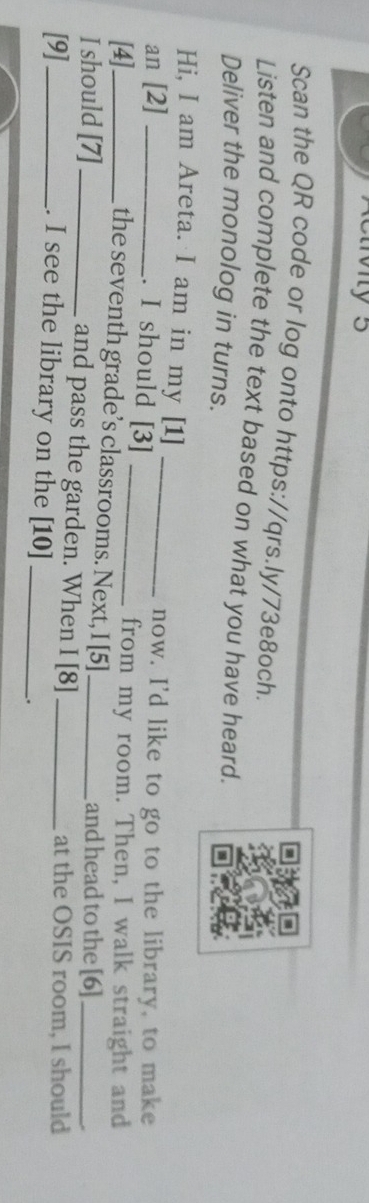 Scan the QR code or log onto https://qrs.ly/73e8och. 
Listen and complete the text based on what you have heard. 
Deliver the monolog in turns. 
Hi, I am Areta. I am in my [1]_ 
an [2]_ 
now. I'd like to go to the library, to make 
. I should [3]_ 
[4]_ 
from my room. Then, I walk straight and 
the seventh grade’s classrooms. Next, I [5] and head to the [6] 
I should [7]_ and pass the garden. When I [8] _at the OSIS room, I should 
[9]_ . I see the library on the [10]_ 
_.