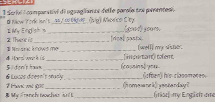 Scrivi i comparativi di uguaglianza delle parole tra parentesi. 
● New York isn't _as /so big as _(big) Mexico City. 
1 My English is_ (good) yours. 
2 There is_ (rice) pasta 
3 No one knows me _(well) my sister. 
4 Hard work is _(important) talent. 
5 I don't have _(cousins) you. 
6 Lucas doesn't study_ (often) his classmates. 
7 Have we got_ (homework) yesterday? 
8 My French teacher isn't_ (nice) my English one