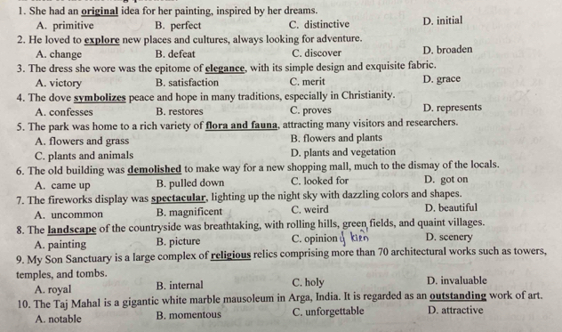 She had an original idea for her painting, inspired by her dreams.
A. primitive B. perfect C. distinctive D. initial
2. He loved to explore new places and cultures, always looking for adventure.
A. change B. defeat C. discover D. broaden
3. The dress she wore was the epitome of elegance, with its simple design and exquisite fabric.
A. victory B. satisfaction C. merit D. grace
4. The dove symbolizes peace and hope in many traditions, especially in Christianity.
A. confesses B. restores C. proves D. represents
5. The park was home to a rich variety of flora and fauna, attracting many visitors and researchers.
A. flowers and grass B. flowers and plants
C. plants and animals D. plants and vegetation
6. The old building was demolished to make way for a new shopping mall, much to the dismay of the locals.
A. came up B. pulled down C. looked for D. got on
7. The fireworks display was spectacular, lighting up the night sky with dazzling colors and shapes.
A. uncommon B. magnificent C. weird D. beautiful
8. The landscape of the countryside was breathtaking, with rolling hills, green fields, and quaint villages.
A. painting B. picture C. opinion D. scenery
9. My Son Sanctuary is a large complex of religious relics comprising more than 70 architectural works such as towers,
temples, and tombs. C. holy D. invaluable
A. royal B. internal
10. The Taj Mahal is a gigantic white marble mausoleum in Arga, India. It is regarded as an outstanding work of art.
A. notable B. momentous C. unforgettable D. attractive