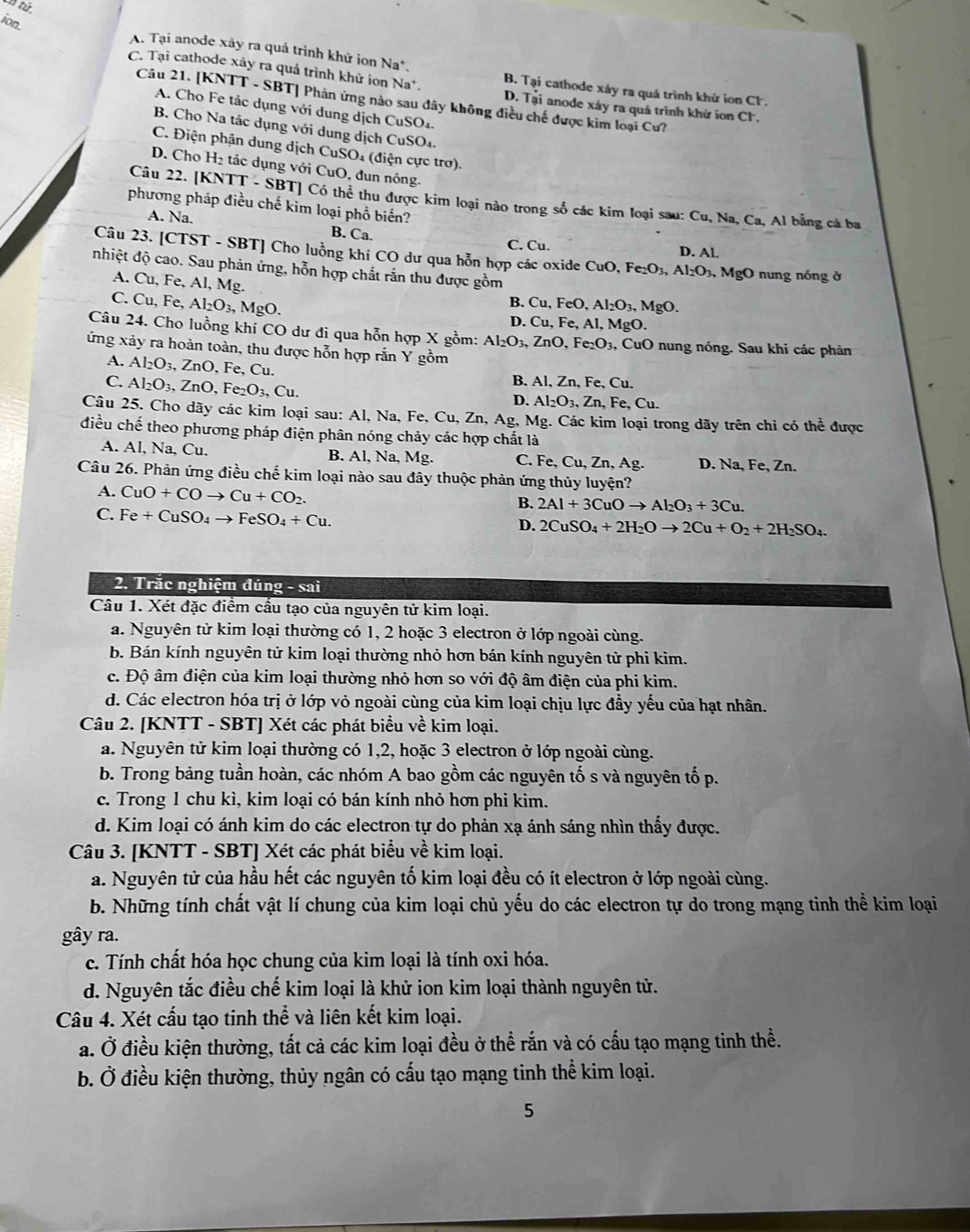 nt
ion.
A. Tại anode xảy ra quá trình khử ion Na^+
C. Tại cathode xảy ra quá trình khử ion Na*. D. T_ai anode xáy ra quá trình khứ ion Cl.
B. Tai cathode xây ra quá trình khứ ion C.
Câu 21. [KNTT - SBT] Phản ứng nào sau đây không điều chế được kim loại Cư?
A. Cho Fe tác dụng với dung dịch CuSO4.
B. Cho Na tác dụng với dung dịch CuSO₄.
C. Điện phận dung dịch CuSO₄ (điện cực trơ).
D. Cho H₂ tác dụng với CuO, đun nóng.
Câu 22. [KNTT - SBT] Có thể thu được kim loại nào trong số các kim loại sau: Cu, Na, Ca, Al bằng cá ba
phương pháp điều chế kim loại phổ biến?
A. Na. B. Ca.
C. Cu. D. Al.
Câu 23. [CTST - SBT] Cho luồng khí CO dư qua hỗn hợp các oxide Cut CuO,Fe_2O_3,Al_2O_3,MgO
nhiệt độ cao. Sau phản ứng, hỗn hợp chất rắn thu được gồm  nung nóng ở
A. Cu, Fe, Al, Mg.
C. Cu, Fe, Al_2O_3,MgO.
B. Cu,FeO,Al_2O_3,MgO.
D.Cu,Fe,Al,MgO
Câu 24. Cho luồng khí CO dư đi qua hỗn hợp X gồm: Al_2O_3,ZnO,Fe_2O_3, , CuO nung nóng. Sau khi các phản
ứng xảy ra hoàn toàn, thu được hỗn hợp rắn Y gồm
A. Al_2O_3,ZnO,F e, Cu.
C. Al_2O_3,ZnO,Fe_2O_3,Cu.
B. Al,Zn,Fe, , Cu.
D. Al_2O_3,Zn,Fe,Cu.
Câu 25. Cho dãy các kim loại sau: Al, Na, Fe, Cu, Zn, Ag, Mg.. Các kim loại trong dãy trên chỉ có thể được
điều chế theo phương pháp điện phân nóng chảy các hợp chất là
A. Al, Na, Cu. B. Al, Na, Mg. C. Fe,Cu,Zn,Ag. D. Na, Fe, Zn.
Câu 26. Phản ứng điều chế kim loại nào sau đây thuộc phản ứng thủy luyện?
A. CuO+COto Cu+CO_2.
B. 2Al+3CuOto Al_2O_3+3Cu.
C. Fe+CuSO_4to FeSO_4+Cu.
D. 2CuSO_4+2H_2Oto 2Cu+O_2+2H_2SO_4.
2. Trắc nghiệm đúng - sai
Câu 1. Xét đặc điểm cầu tạo của nguyên tử kim loại.
a. Nguyên tử kim loại thường có 1, 2 hoặc 3 electron ở lớp ngoài cùng.
b. Bán kính nguyên tử kim loại thường nhỏ hơn bán kính nguyên tử phi kim.
c. Độ âm điện của kim loại thường nhỏ hơn so với độ âm điện của phi kim.
d. Các electron hóa trị ở lớp vỏ ngoài cùng của kim loại chịu lực đầy yếu của hạt nhân.
Câu 2. [KNTT - SBT] Xét các phát biểu về kim loại.
a. Nguyên tử kim loại thường có 1,2, hoặc 3 electron ở lớp ngoài cùng.
b. Trong bảng tuần hoàn, các nhóm A bao gồm các nguyên tố s và nguyên tố p.
c. Trong 1 chu kì, kim loại có bán kính nhỏ hơn phi kim.
d. Kim loại có ánh kim do các electron tự do phản xạ ánh sáng nhìn thấy được.
Câu 3. [KNTT - SBT] Xét các phát biểu về kim loại.
a. Nguyên tử của hầu hết các nguyên tố kim loại đều có ít electron ở lớp ngoài cùng.
b. Những tính chất vật lí chung của kim loại chủ yếu do các electron tự do trong mạng tinh thể kim loại
gây ra.
c. Tính chất hóa học chung của kim loại là tính oxi hóa.
d. Nguyên tắc điều chế kim loại là khử ion kim loại thành nguyên tử.
Câu 4. Xét cấu tạo tinh thể và liên kết kim loại.
a. Ở điều kiện thường, tất cả các kim loại đều ở thể rắn và có cấu tạo mạng tinh thể.
b. Ở điều kiện thường, thủy ngân có cấu tạo mạng tinh thể kim loại.
5