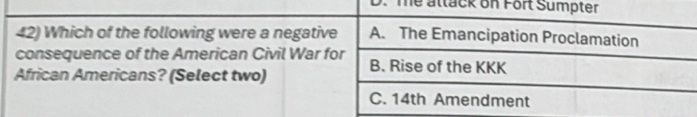 D. The attack on Fort Sumpter
42) Which of the following were a negative A. The Emancipation Proclamation
consequence of the American Civil War for B. Rise of the KKK
African Americans? (Select two)
C. 14th Amendment