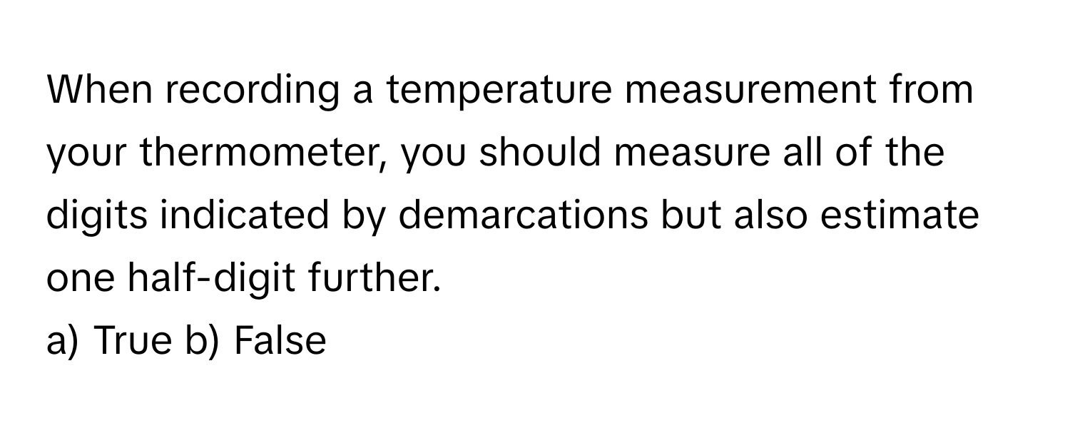 When recording a temperature measurement from your thermometer, you should measure all of the digits indicated by demarcations but also estimate one half-digit further.

a) True b) False