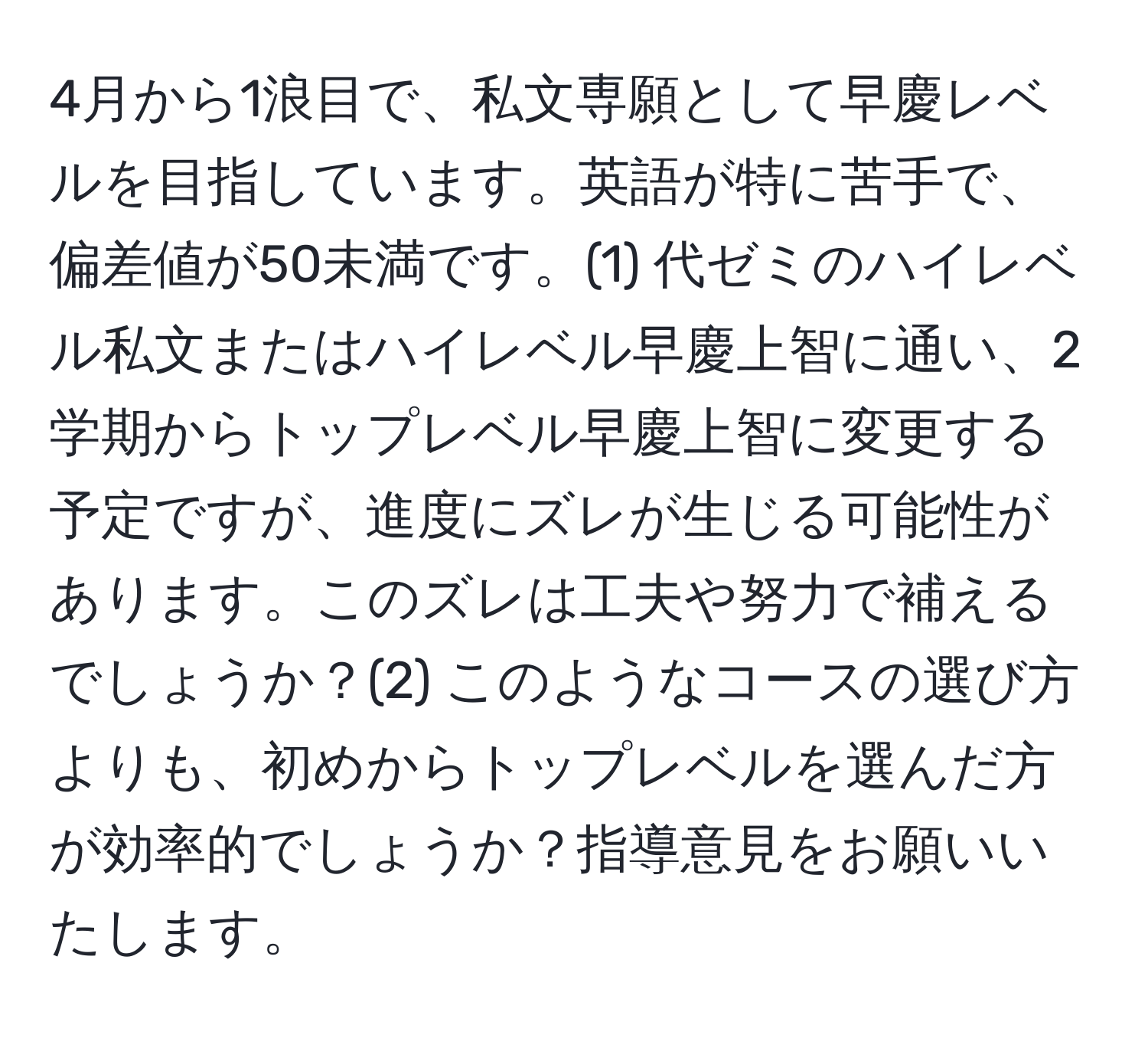 4月から1浪目で、私文専願として早慶レベルを目指しています。英語が特に苦手で、偏差値が50未満です。(1) 代ゼミのハイレベル私文またはハイレベル早慶上智に通い、2学期からトップレベル早慶上智に変更する予定ですが、進度にズレが生じる可能性があります。このズレは工夫や努力で補えるでしょうか？(2) このようなコースの選び方よりも、初めからトップレベルを選んだ方が効率的でしょうか？指導意見をお願いいたします。