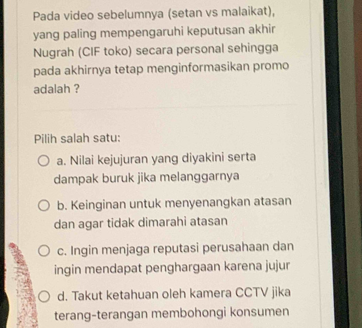 Pada video sebelumnya (setan vs malaikat),
yang paling mempengaruhi keputusan akhir
Nugrah (CIF toko) secara personal sehingga
pada akhirnya tetap menginformasikan promo
adalah ?
Pilih salah satu:
a. Nilai kejujuran yang diyakini serta
dampak buruk jika melanggarnya
b. Keinginan untuk menyenangkan atasan
dan agar tidak dimarahi atasan
c. Ingin menjaga reputasi perusahaan dan
ingin mendapat penghargaan karena jujur
d. Takut ketahuan oleh kamera CCTV jika
terang-terangan membohongi konsumen