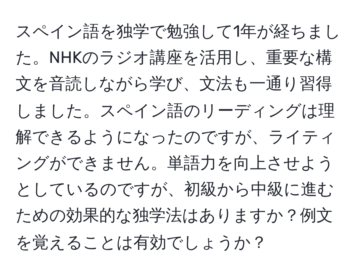 スペイン語を独学で勉強して1年が経ちました。NHKのラジオ講座を活用し、重要な構文を音読しながら学び、文法も一通り習得しました。スペイン語のリーディングは理解できるようになったのですが、ライティングができません。単語力を向上させようとしているのですが、初級から中級に進むための効果的な独学法はありますか？例文を覚えることは有効でしょうか？