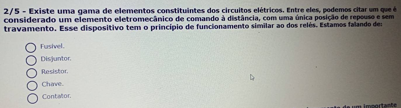 2/5 - Existe uma gama de elementos constituintes dos circuitos elétricos. Entre eles, podemos citar um que é
considerado um elemento eletromecânico de comando à distância, com uma única posição de repouso e sem
travamento. Esse dispositivo tem o princípio de funcionamento similar ao dos relés. Estamos falando de:
Fusível.
Disjuntor.
Resistor.
Chave.
Contator.
um importante