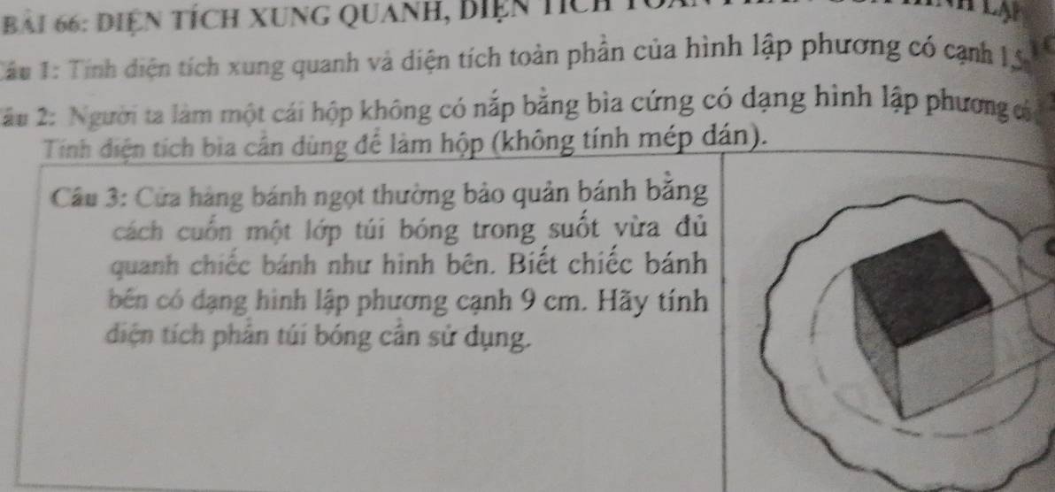 Diện tích Xung Quanh, biện tích 
TCâu 1: Tính diện tích xung quanh và diện tích toàn phần của hình lập phương có cạnh 1, 5
2âu 2: Người ta làm một cái hộp không có nắp bằng bìa cứng có dạng hình lập phương cáa 
Tính điện tích bìa cần dùng để làm hộp (không tính mép dán). 
Câu 3: Cửa hàng bánh ngọt thường bảo quản bánh băng 
cách cuốn một lớp túi bóng trong suốt yừa đủ 
quanh chiếc bánh như hình bên. Biết chiếc bánh 
bến có dạng hình lập phương cạnh 9 cm. Hãy tính 
diện tích phân túi bóng cân sử dụng.