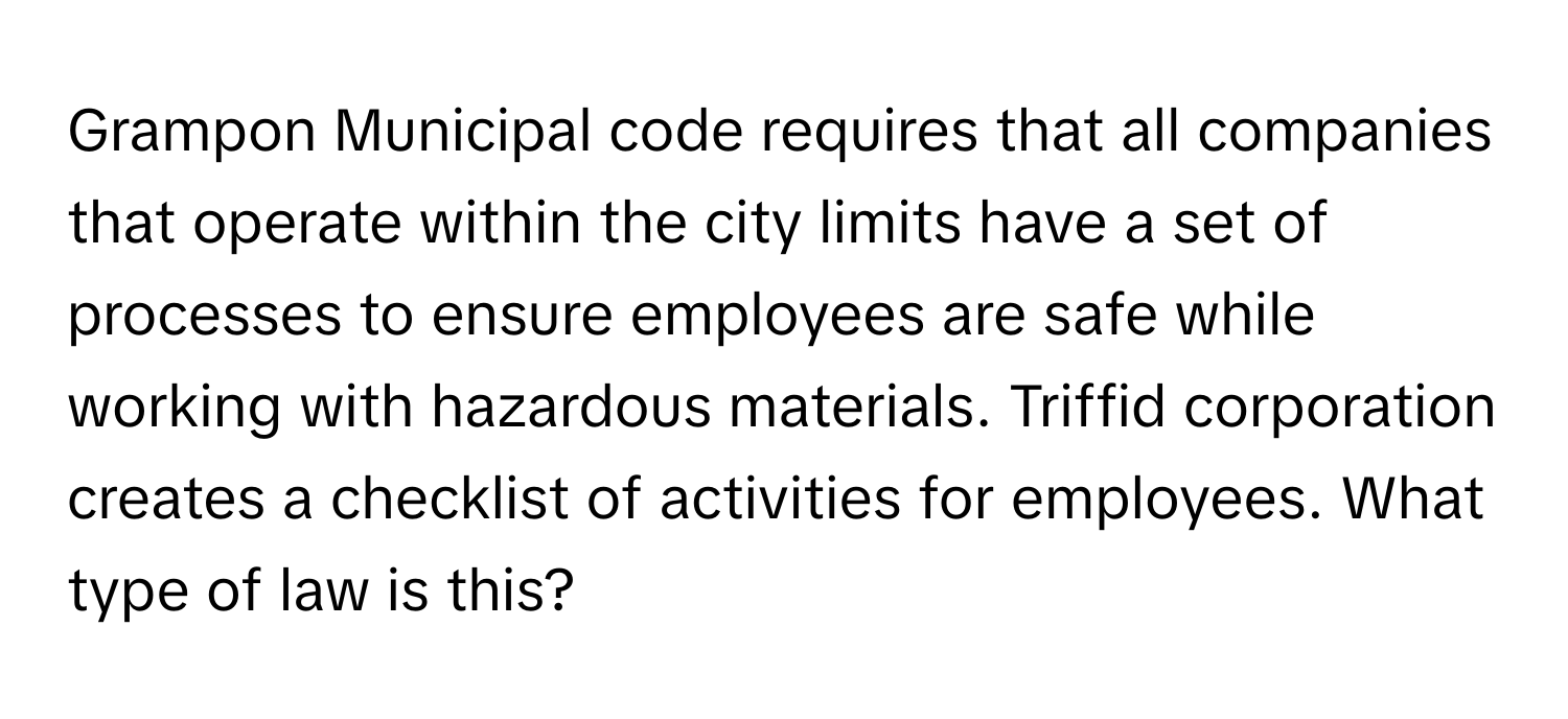 Grampon Municipal code requires that all companies that operate within the city limits have a set of processes to ensure employees are safe while working with hazardous materials. Triffid corporation creates a checklist of activities for employees. What type of law is this?