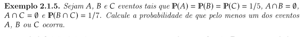 Exemplo 2.1.5. Sejam A, Be C eventos tais que P(A)=P(B)=P(C)=1/5, A∩ B=varnothing ,
A∩ C=varnothing e P(B∩ C)=1/7. Calcule a probabilidade de que pelo menos um dos eventos
A, B ou C ocorra.