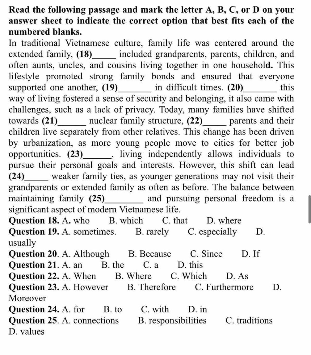 Read the following passage and mark the letter A, B, C, or D on your
answer sheet to indicate the correct option that best fits each of the
numbered blanks.
In traditional Vietnamese culture, family life was centered around the
extended family, (18)_ included grandparents, parents, children, and
often aunts, uncles, and cousins living together in one household. This
lifestyle promoted strong family bonds and ensured that everyone
supported one another, (19)_ in difficult times. (20)_ this
way of living fostered a sense of security and belonging, it also came with
challenges, such as a lack of privacy. Today, many families have shifted
towards (21)_ nuclear family structure, (22)_ parents and their
children live separately from other relatives. This change has been driven
by urbanization, as more young people move to cities for better job
opportunities. (23)_ , living independently allows individuals to
pursue their personal goals and interests. However, this shift can lead
(24)_ weaker family ties, as younger generations may not visit their
grandparents or extended family as often as before. The balance between
maintaining family (25)_ and pursuing personal freedom is a
significant aspect of modern Vietnamese life.
Question 18. A. who B. which C. that D. where
Question 19. A. sometimes. B. rarely C. especially D.
usually
Question 20. A. Although B. Because C. Since D. If
Question 21. A. an B. the C. a D. this
Question 22. A. When B. Where C. Which D. As
Question 23. A. However B. Therefore C. Furthermore D.
Moreover
Question 24. A. for B. to C. with D. in
Question 25. A. connections B. responsibilities C. traditions
D. values