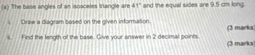 The base angles of an isosceles triangle are 41° and the equal sides are 9.5 cm long. 
i. Draw a diagram based on the given information. 
(3 marks) 
ii. Find the length of the base. Give your answer in 2 decimal points. 
(3 marks)