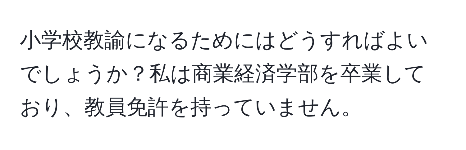 小学校教諭になるためにはどうすればよいでしょうか？私は商業経済学部を卒業しており、教員免許を持っていません。