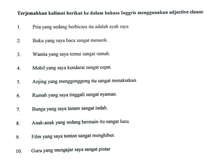 Terjemahkan kalimat berikut ke dalam bahasa Inggris menggunakan adjective clause 
1. Pria yang sedang berbicara itu adalah ayah saya. 
2. Buku yang saya baca sangat menarik. 
3. Wanita yang saya temui sangat ramah. 
4. Mobil yang saya kendarai sangat cepat. 
5. Anjing yang menggonggong itu sangat menakutkan. 
6. Rumah yang saya tinggali sangat nyaman. 
7. Bunga yang saya tanam sangat indah. 
8. Anak-anak yang sedang bermain itu sangat lucu. 
9. Film yang saya tonton sangat menghibur. 
10. Guru yang mengajar saya sangat pintar