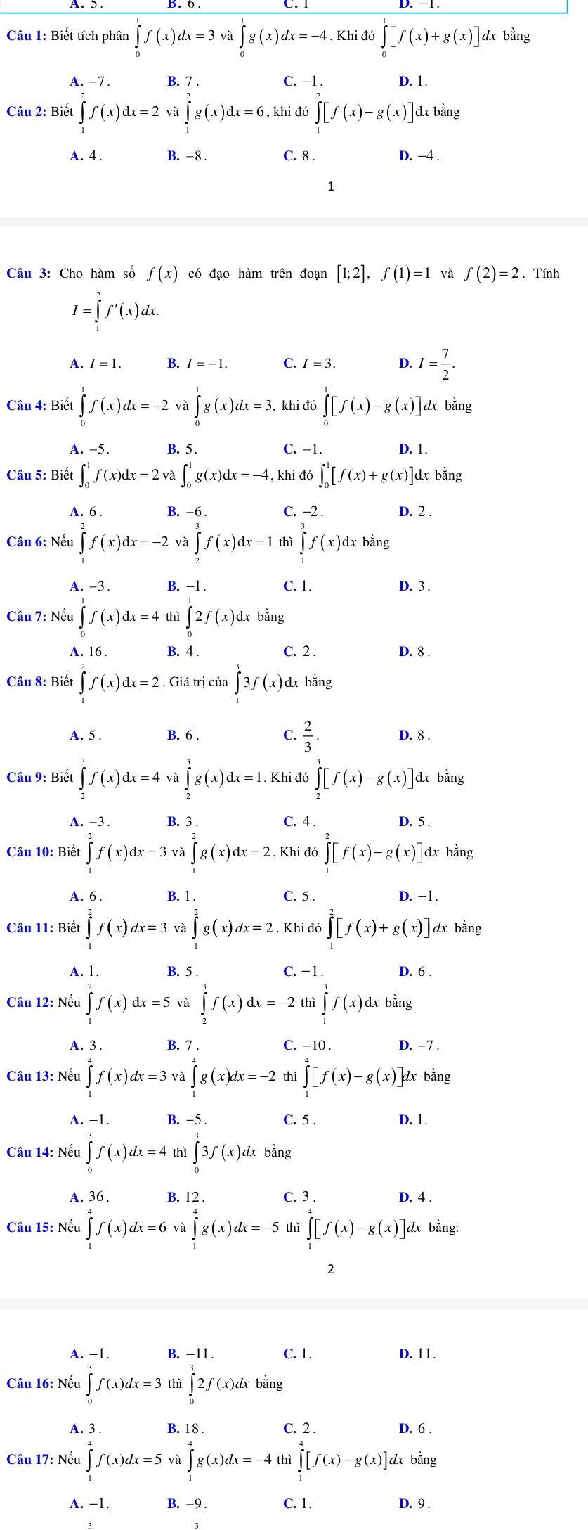 Biết tích phân ∈tlimits _0^(1f(x)dx=3 ∈tlimits _0^1g(x)dx=-4 Khi đó ∈tlimits _0^1[f(x)+g(x)]dxbdot a)ng
A. -7 . B. 7 . C. -1 . D. 1.
Câu 2: Biết ∈t f(x)dx=2 và ∈tlimits _1^(2g(x)dx=6 , khi đó ∈tlimits [f)[f(x)-g(x)] dx bằng
C. 8 .
A. 4 . B. -8 . D. −4 .
1
Câu 3: Cho hàm số f(x) có đạo hàm trên đoạn [1;2],f(1)=1 và f(2)=2. Tính
I=∈tlimits _0^(2f'(x)dx.
A. I=1. B. I=-1. C. I=3. 4 I=frac 7)2.
Câu 4: Biết ∈tlimits _0^(1f(x)dx=-2va∈tlimits _0^1g(x)dx=3, khi đó ∈tlimits _0^1[f(x)-g(x)] dx bằng
A. −5. B. 5. C. -1. D. 1.
Câu 5: Biết ∈t _0^1f(x)dx=2 ∈t _0^1g(x)dx=-4 , khi đó ∈t _0^1[f(x)+g(x)] dx bằng
A. 6 . B. -6 . C. −2 . D. 2 .
Câu 6: Nếu ∈t f(x)dx=-2 và ∈tlimits _2^3f(x)dx=1 thì ∈tlimits _j^3f(x)d dx bằng
A. -3. B. −1 . C. 1. D. 3 .
Câu 7: Nếu ∈tlimits _1^1f(x)dx=4 thì ∈tlimits _0^12f(x) dx bằng
A. 16. B. 4 . C. 2 . D. 8 .
Câu 8: Biết ∈tlimits _1^2f(x)dx=2 Giá trị của ∈tlimits ^3^33f(x) dx bằng
A. 5 . B. 6 . C. frac 2)3 D. 8 .
Câu 9: Biết ∈tlimits _2^(3f(x)dx=4 và ∈tlimits _2^3g(x)dx=1. Khi đó ∈tlimits _2^(π)[f(x)-g(x)] dx bằng
A. -3 . B. 3 . C. 4 . D. 5 .
Câu 10: Biết ∈tlimits _0^2f(x)dx=3 và ∈tlimits _1^2g(x)dx=2. Khi đó ∈tlimits [f)[f(x)-g(x)] dx bằng
A. 6 . B. 1 . C. 5 . D. −1.
Câu 11: Biết ∈tlimits _-^2f(x)dx=3 và ∈tlimits _1^2g(x)dx=2. Khi đó ∈tlimits _0^2[f(x)+g(x)] dx bằng
A. 1. B. 5 . C. − 1 . D. 6 .
Câu 12: Nếu ∈tlimits _1^2f(x)dx=5 và ∈tlimits _2^3f(x)dx=-2 ∈tlimits _1^3f(x) dx bằng
A. 3 . B. 7 . C. -10 . D. -7 .
Câu 13: Nếu ∈tlimits _-^4f(x)dx=3 ∈tlimits _1^4g(x)dx=-2 thì ∈tlimits _0^4[f(x)-g(x)] dx bằng
A. -1. B. −5 . C. 5 . D. 1.
Câu 14: Nếu ∈tlimits _0^3f(x)dx=4 thì ∈tlimits _0^33f(x). dx bằng
A. 36. B. 12 . C. 3 . D. 4 .
Câu 15: Nếu ∈t f(x)dx=6 và ∈tlimits _1^4g(x)dx=-5 thì ∈tlimits _1^4[f(x)-g(x)] dx bằng:
2
A. -1. B. -11 . C. 1. D. 11.
Câu 16: Nếu ∈tlimits _0^3f(x)dx=3 thì ∈tlimits _0^32f(x)dx bằng
A. 3 . B. 1 8 . C. 2 . D. 6 .
Câu 17: Nếu ∈tlimits _1^4f(x)dx=5va∈tlimits _1^4g(x)dx=-4 thì ∈tlimits _1^4[f(x)-g(x)]d dx bằng
A. -1. B. -9 . C. 1. D. 9 .