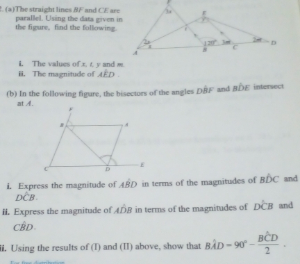 The straight lines BF and CE are
parallel. Using the data given in
the figure, find the following.
i. The values of x, t, y and m.
ii. The magnitude of Ahat ED.
(b) In the following figure, the bisectors of the angles Dhat BF and Bhat DE intersect
at A.
i. Express the magnitude of Ahat BD in terms of the magnitudes of Bwidehat DC and
Dhat CB.
ii. Express the magnitude of Ahat DB in terms of the magnitudes of Dhat CB and
Cwidehat BD.
ii. Using the results of (I) and (II) above, show that Bhat AD=90°-frac Bhat CD2.