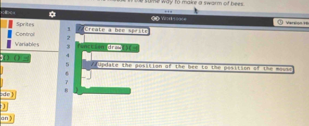 the same way to make a swarm of bees . 
xolbox Worksoace Version Hi 
Sprites //Create a bee sprite 
1 
Control 2
Variables 3 unction draw o 
3( ) ( ) 4
5 //Update the position of the bee to the position of the mouse
6
7
ode ) 8
) 
on )