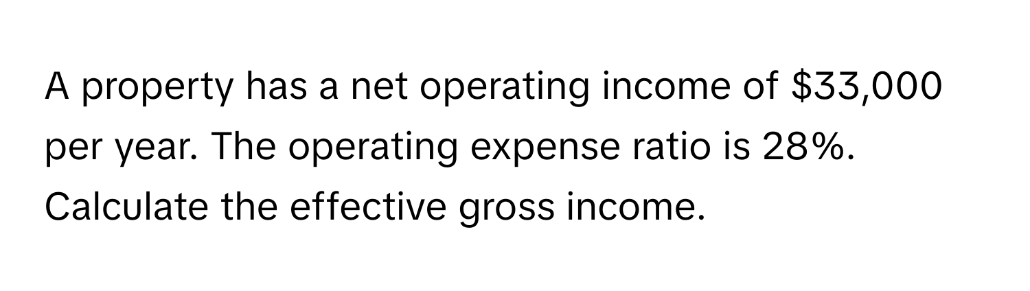 A property has a net operating income of $33,000 per year. The operating expense ratio is 28%. Calculate the effective gross income.