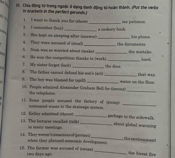 hel 
IX. Chia động từ trong ngoặc ở dạng danh động từ hoàn thành. (Put the verbs 
in brackets in the perfect gerunds.) 
ym 1. I want to thank you for (show)_ 
me patience. 
2. I remember (buy) _a cookery book. 
3. She kept on sleeping after (answer) _his phone. 
4. They were accused of (steal) _the documents. 
5. Nam was so worried about (make) _the mistake. 
6. He won the competition thanks to (work) _hard. 
7. My sister forgot (lock) _the door. 
st alis 
8. The father cannot defend his son’s (act) _that way. 
5 9. The boy was blamed for (spill) _water on the floor. 
10. People admired Alexander Graham Bell for (invent)_ 
the telephone. 
a 
_ 
11. Some people accused the factory of (pump) 
untreated waste to the drainage system. 
12. Kelley admitted (throw) _garbage to the sidewalk. 
13. The lecturer recalled (talk) _about global warming 
in many meetings. 
_ 
14. They weren't conscious of (protect) 
the environment 
when they planned economic development. 
_ 
15. The farmer was accused of (cause)
two days ago. 
the forest fire