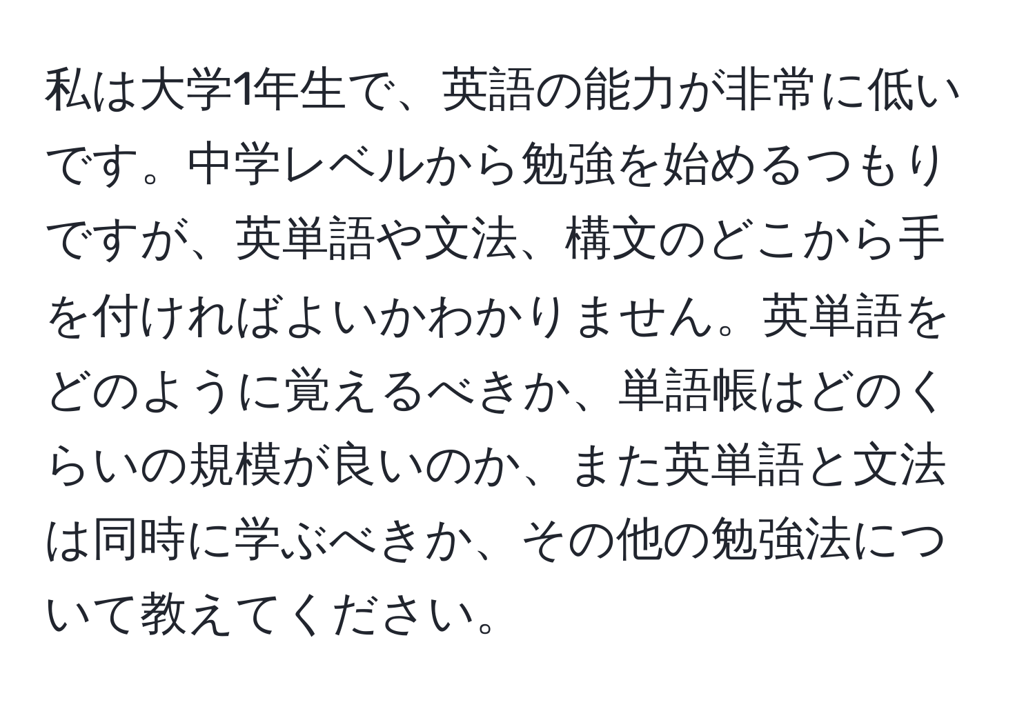 私は大学1年生で、英語の能力が非常に低いです。中学レベルから勉強を始めるつもりですが、英単語や文法、構文のどこから手を付ければよいかわかりません。英単語をどのように覚えるべきか、単語帳はどのくらいの規模が良いのか、また英単語と文法は同時に学ぶべきか、その他の勉強法について教えてください。