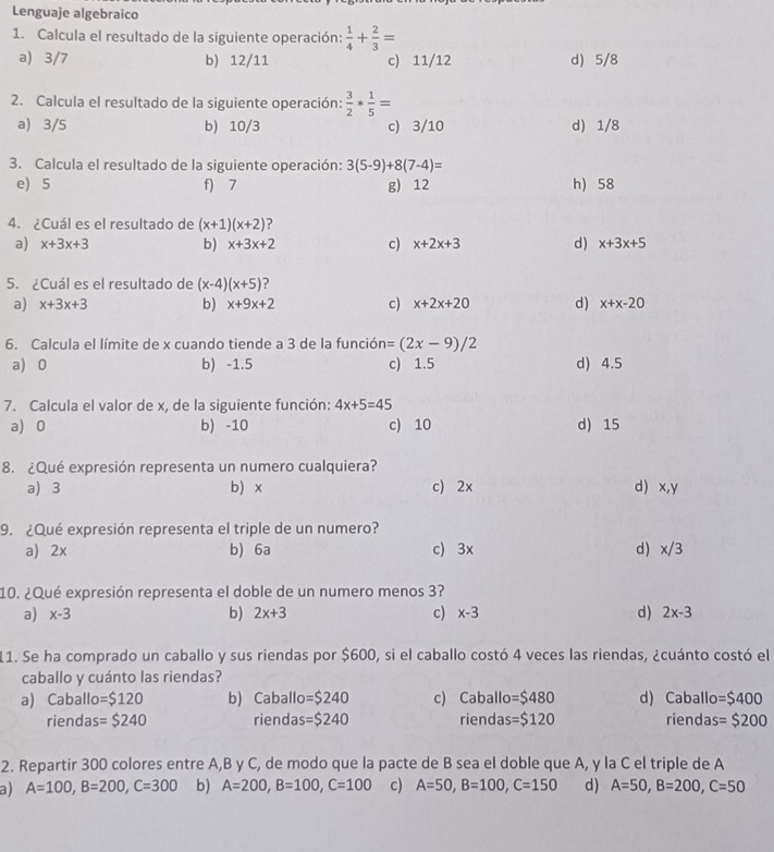 Lenguaje algebraico
1. Calcula el resultado de la siguiente operación:  1/4 + 2/3 =
a) 3/7 b) 12/11 c) 11/12 d) 5/8
2. Calcula el resultado de la siguiente operación:  3/2 * 1/5 =
a) 3/5 b) 10/3 c) 3/10 d) 1/8
3. Calcula el resultado de la siguiente operación: 3(5-9)+8(7-4)=
e) 5 f) 7 g) 12 h) 58
4. ¿Cuál es el resultado de (x+1)(x+2)
a) x+3x+3 b) x+3x+2 c) x+2x+3 d) x+3x+5
5. ¿Cuál es el resultado de (x-4)(x+5)
a) x+3x+3 b) x+9x+2 c) x+2x+20 d) x+x-20
6. Calcula el límite de x cuando tiende a 3 de la funció =(2x-9)/2
a) 0 b) -1.5 c) 1.5 d) 4.5
7. Calcula el valor de x, de la siguiente función: 4x+5=45
a) 0 b -10 c) 10 d) 15
8. ¿Qué expresión representa un numero cualquiera?
a) 3 b) x c) 2x d) x,y
9. ¿Qué expresión representa el triple de un numero?
a) 2x b) 6a c) 3x d) x/3
10. ¿Qué expresión representa el doble de un numero menos 3?
a) x-3 b) 2x+3 c) x-3 d) 2x-3
11. Se ha comprado un caballo y sus riendas por $600, si el caballo costó 4 veces las riendas, ¿cuánto costó el
caballo y cuánto las riendas?
a) Caballo =$120 b) Caballo =$240 c) Caballo =$480 d) Caballo =$400
riendas =$240 riendas =$240 riendas =$120 riendas =$200
2. Repartir 300 colores entre A,B y C, de modo que la pacte de B sea el doble que A, y la C el triple de A
a) A=100,B=200,C=300 b) A=200,B=100,C=100 c) A=50,B=100,C=150 d) A=50,B=200,C=50