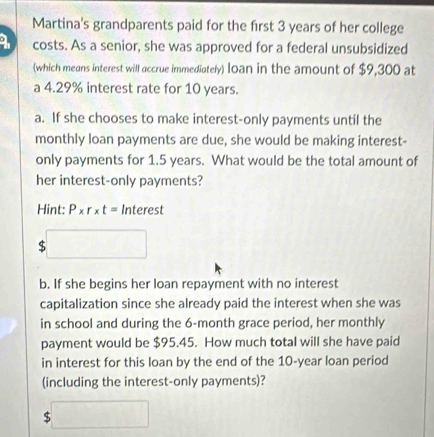 Martina's grandparents paid for the first 3 years of her college 
a costs. As a senior, she was approved for a federal unsubsidized 
(which means interest will accrue immediately) loan in the amount of $9,300 at 
a 4.29% interest rate for 10 years. 
a. If she chooses to make interest-only payments until the 
monthly loan payments are due, she would be making interest- 
only payments for 1.5 years. What would be the total amount of 
her interest-only payments? 
Hint: P* r* t= Interest
$□
b. If she begins her loan repayment with no interest 
capitalization since she already paid the interest when she was 
in school and during the 6-month grace period, her monthly 
payment would be $95.45. How much total will she have paid 
in interest for this loan by the end of the 10-year loan period 
(including the interest-only payments)?
$□