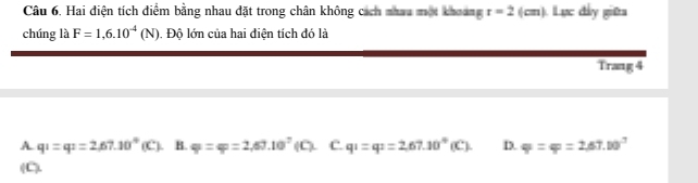 Hai điện tích điểm bằng nhau đặt trong chân không cách nhau một khoang r=2 (cm) ). Lực đây giữa
chúng là F=1,6.10^(-4)(N). Độ lớn của hai điện tích đó là
Trang 4
A. q_1=q_2=2,67.10°(C). B. varphi =varphi =2,60.10^7(C). C. q_1=q_2=2,67.10°(C). D. varphi =varphi =2.67.10^3
(C).