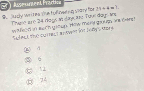 Assessment Practice
9. Judy writes the following story for 24/ 4= ?.
There are 24 dogs at daycare. Four dogs are
walked in each group. How many groups are there?
Select the correct answer for Judy's story.
A 4
⑧ 6
© 12
Ⓓ 24