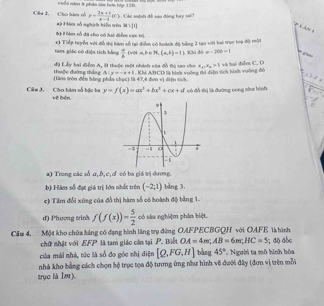 cuối năm ít phân tán hơn lớp 12B.
Câu 2. Cho hàm số y= (2x+1)/x-1 (C). Các mệnh đề sau đúng hay sai?
a) Hàm số nghịch biến trên Rvee  1
p làn 1
b) Hàm số đã cho có hai điểm cực trị.
c) Tiếp tuyển với đồ thị hàm số tại điểm có hoành độ bằng 2 tạo với hai trục toạ độ một
tam giác có diện tích bằng  a/b  (với a,b∈ N,(a,b)=1).Khi đó a-20b=1
e giao
d) Lấy hai điểm A, B thuộc một nhánh của đồ thị sao cho x_A,x_B>1 và hai điểm C, D
thuộc đường thẳng △ :y=-x+1. Khi ABCD là hình vuông thì diện tích hình vuông đó
(làm tròn đến hàng phần chục) là 47,4 đơn vị diện tích.
Câu 3. Cho hàm số bậc ba y=f(x)=ax^3+bx^2+cx+d có đồ thị là đường cong như hình
vẽ bên.
a) Trong các số a,b,c,d có ba giá trị dương.
b) Hàm số đạt giá trị lớn nhất trên (-2;1) bằng 3.
c) Tâm đối xứng của đồ thị hàm số có hoành độ bằng 1.
d) Phương trình f(f(x))= 5/2  có sáu nghiệm phân biệt.
Câu 4. Một kho chứa hàng có dạng hình lăng trụ đứng OAFPECBGQH với OAFE là hình
chữ nhật với EFP là tam giác cân tại P. Biết OA=4m;AB=6m;HC=5; độ dốc
của mái nhà, tức là số đo góc nhị diện [Q,FG,H] bàng 45°. Người ta mô hình hóa
nhà kho bằng cách chọn hệ trục tọa độ tương ứng như hình vẽ dưới đây (đơn vị trên mỗi
trục là 1m).