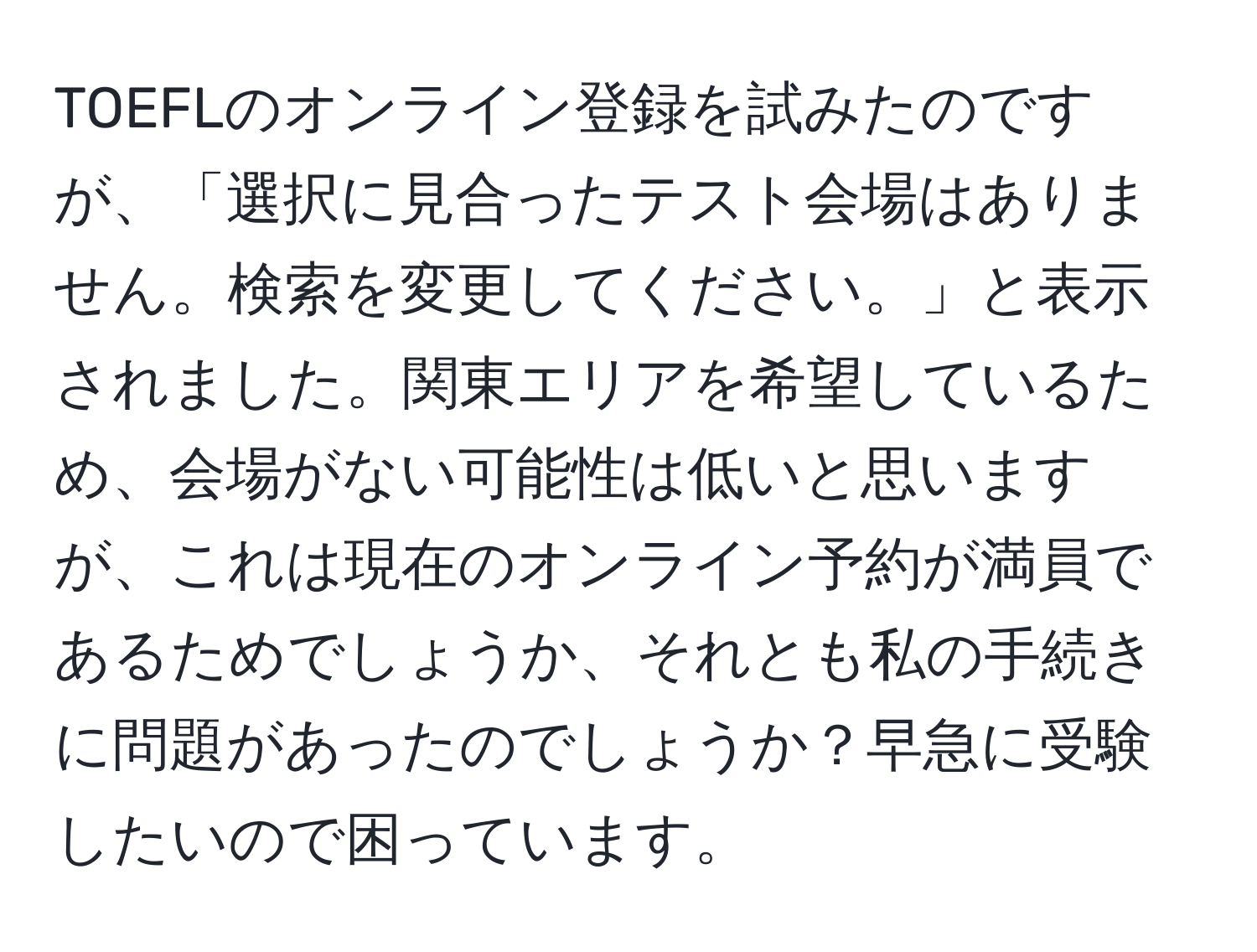 TOEFLのオンライン登録を試みたのですが、「選択に見合ったテスト会場はありません。検索を変更してください。」と表示されました。関東エリアを希望しているため、会場がない可能性は低いと思いますが、これは現在のオンライン予約が満員であるためでしょうか、それとも私の手続きに問題があったのでしょうか？早急に受験したいので困っています。