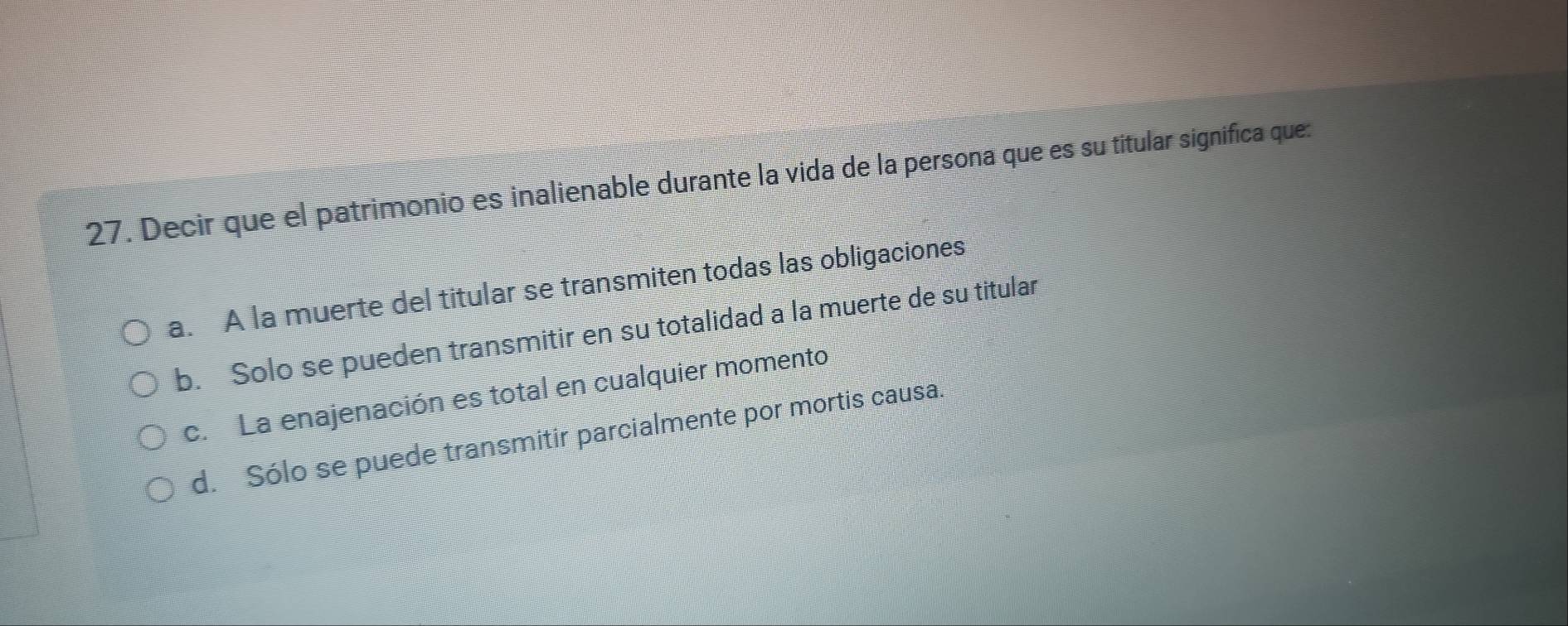 Decir que el patrimonio es inalienable durante la vida de la persona que es su titular significa que:
a. A la muerte del titular se transmiten todas las obligaciones
b. Solo se pueden transmitir en su totalidad a la muerte de su titular
c. La enajenación es total en cualquier momento
d. Sólo se puede transmitir parcialmente por mortis causa.